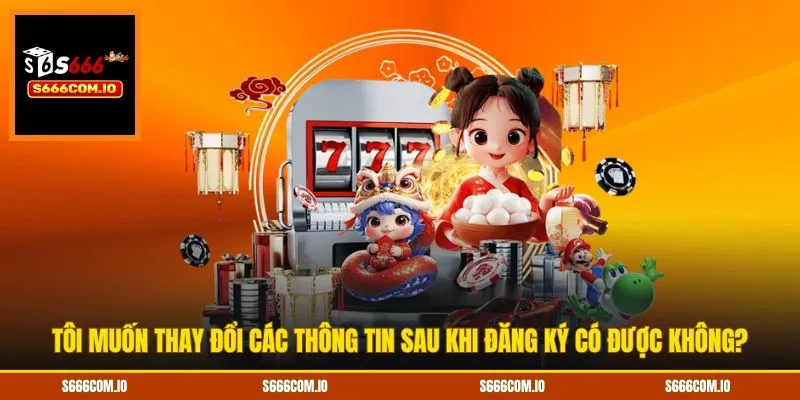 Tôi muốn thay đổi các thông tin sau khi đăng ký có được không?